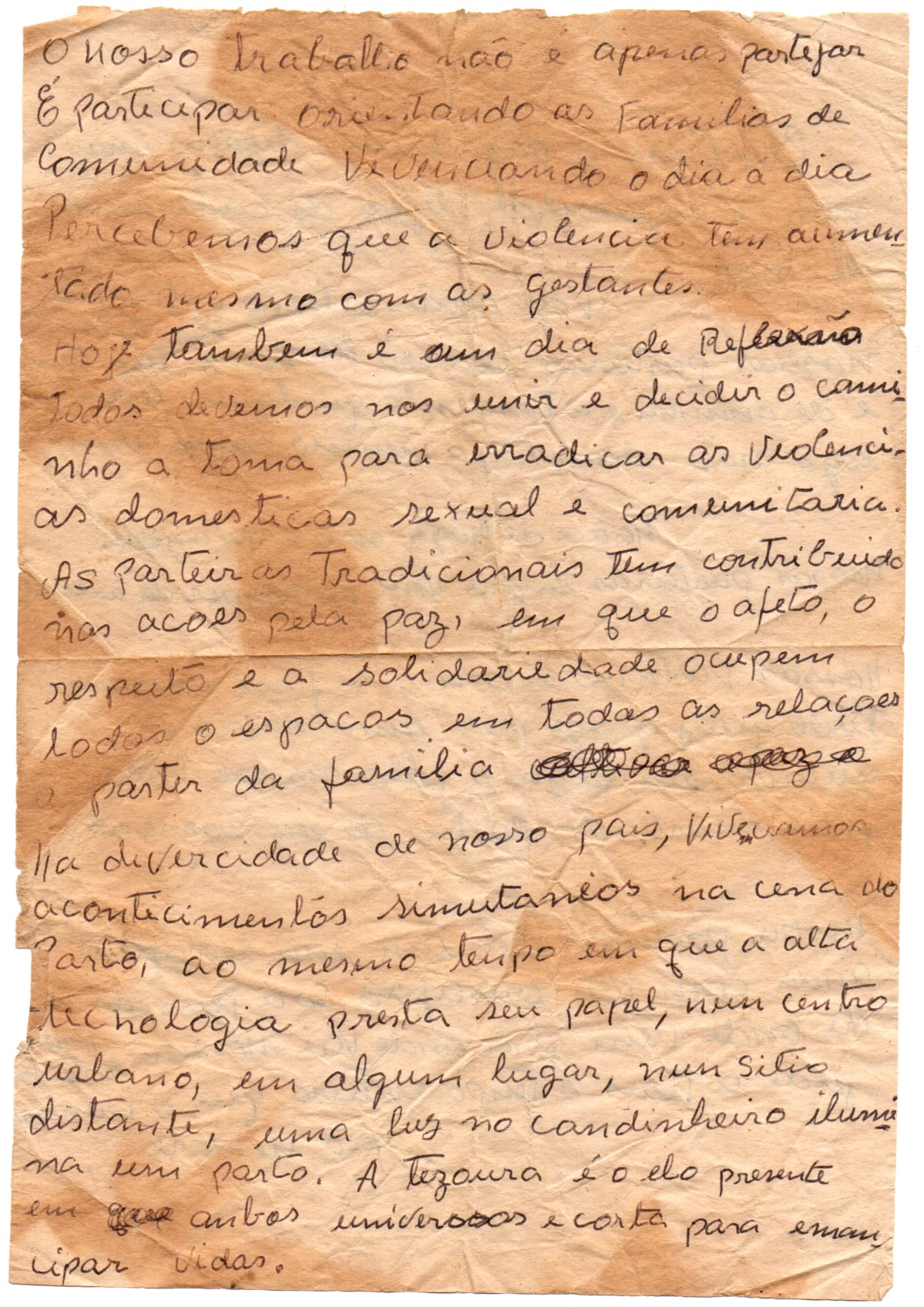 Anotações pessoais Zefinha em eventos e viagens em folha de papel amarelado, envelhecido, levemente amassado e com algumas marcas de dobra. Nele, há um texto em caneta preta, manuscrito em letra cursiva distribuído sem espaçamento e com algumas palavras rasuradas, riscadas.
Informações textuais:
O nosso trabalho não é apenas partejar.
É participar orientando as famílias da comunidade, vivenciando o dia a dia.
Percebemos que a violência tem aumentado mesmo com as gestantes.
Hoje também é um dia de reflexão
Todos devemos nos unir e decidir o caminho a tomar para erradicar as violências doméstica, sexual e comunitária.
As parteiras tradicionais têm contribuído nas ações pela paz, em que o afeto, o respeito e a solidariedade ocupem todos os espaços em todas as relações a partir da família.
Na diversidade de nosso país, vivenciamos acontecimentos simultâneos na cena do parto, ao mesmo tempo em que a alta tecnologia presta seu papel, num centro urbano, em algum lugar, num sítio distante, uma luz no candinheiro ilumina um parto. A tesoura é o elo presente em ambos universos e corta para emancipar vidas.
