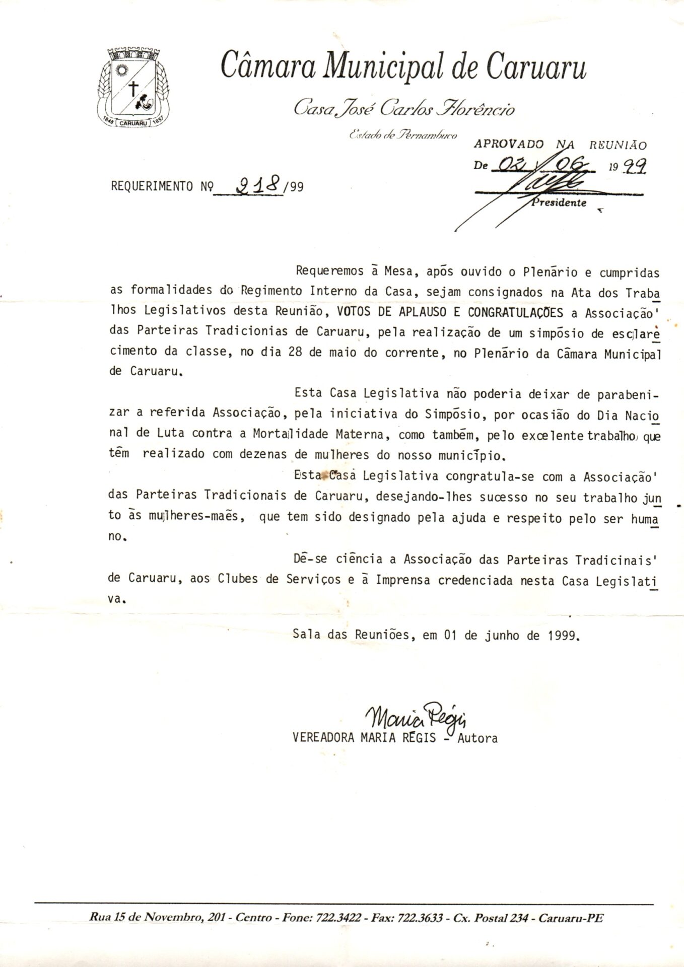 Documento impresso em papel branco, estilo A4, do requerimento 218/99. Na margem superior à esquerda, está o brasão de Caruaru e o título centralizado “Câmara Municipal de Caruaru”. Abaixo: em letra estilizada cursiva: Casa José Carlos Florêncio e Estado de Pernambuco. À direita, há uma espécie de carimbo com a informação: aprovado na reunião de 02/06/99 e a assinatura ilegível do presidente.
O conteúdo é em letras de imprensa e a assinatura em letras cursiva abaixo do corpo do texto.
Informações textuais:
Requeremos à Mesa, após ouvido o Plenário e cumpridas as formalidades do Regimento Interno da Casa, sejam consignados na Ata dos Trabalhos Legislativos desta Reunião, VOTOS DE APLAUSO E CONGRATULAÇÕES à Associação das Parteiras Tradicionais de Caruaru, pela realização de um simpósio de esclarecimento da classe, no dia 28 de maio do corrente, no Plenário da Câmara Municipal de Caruaru.
Esta Casa Legislativa não poderia deixar de parabenizar a referida Associação, pela iniciativa do Simpósio, por ocasião do Dia Nacional de Luta contra a Mortalidade Materna, como também, pelo excelente trabalho que tem realizado com dezenas de mulheres do nosso município.
Esta Casa Legislativa congratula-se com a Associação das Parteiras Tradicionais de Caruaru, desejando-lhes sucesso no seu trabalho junto às mulheres-mães, que têm sido designado pela ajuda e respeito pelo ser humano.
Dê-se ciência à Associação das Parteiras Tradicionais de Caruaru, aos Clubes de Serviços e à Imprensa credenciada nesta Casa Legislativa.
Sala das Reuniões, em 01 de junho de 1999.
Assinatura de Maria Régis
Vereadora Maria Régis, Autora.
Na margem inferior, está o endereço: Rua 15 de novembro 201, Centro, fone: 722.3422. Faz 722.3633- Cx Postal 234- Caruaru-PE.
