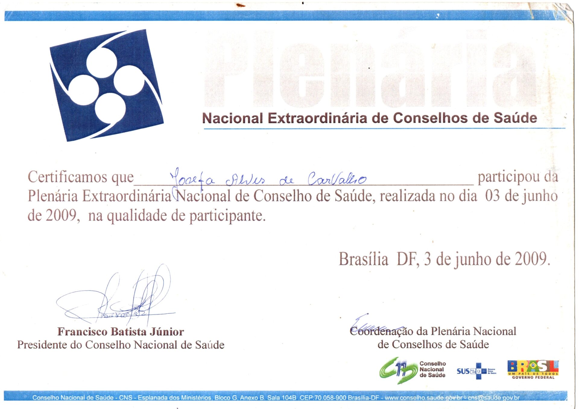 Certificado em papel branco, na horizontal da plenária Extraordinária Nacional do Conselho de Saúde. Na parte superior, à esquerda, há um símbolo gráfico composto por quatro formas circulares brancas,conectadas por uma linha curva suave que toca o vértice de um quadrado azul que serve de fundo.
O texto está em letra de imprensa, o nome da participante preenchido à mão em caneta azul e as assinaturas em dois blocos, logo abaixo do texto principal.
Informações textuais:
Certificamos que Josefa Alves de Carvalho participou da Plenária Extraordinária Nacional do Conselho de Saúde, realizada no dia 03 de junho de 2009, na qualidade de participante.
Brasília DF, 3 de junho de 2009.
A assinatura e o nome de Francisco Batista Júnior, Presidente do Conselho Nacional de Saúde. E a assinatura incompreensível do representante da  Coordenação da Plenária Nacional de Conselhos de Saúde.
Logo abaixo, logo: Conselho Nacional de Saúde, SUS, BRASIL e GOVERNO FEDERAL.
No rodapé, sobre uma faixa muito estreita azul, em letras brancas:Conselho Nacional de Saúde - CNS - Esplanada dos Ministérios, Bloco G, Anexo B, Sala 104B, CEP: 70.058-900 Brasília-DF - www.conselho.saude.gov.br - cns@saude.gov.br
