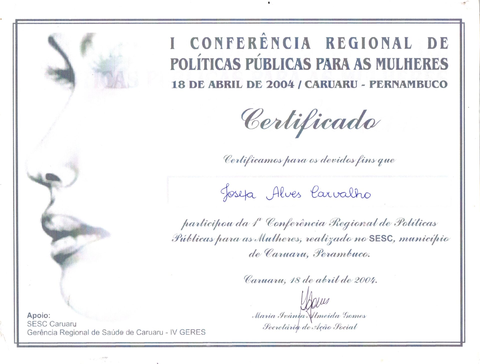 Certificado na horizontal, em papel branco, com uma ilustração em preto e branco na lateral esquerda, de um rosto feminino delicado, visto parcialmente de perfil voltado para a esquerda. No topo, em letra de imprensa: I Conferência Regional de Políticas Públicas para Mulheres, 18 de abril de 2004/ Caruaru-Pernambuco.
O texto está em letra estilizada lembrando a letra cursiva e o nome da participante preenchido à mão em caneta preta e a assinatura centralizada, logo abaixo do texto principal.
Informações textuais:
I Conferência Regional de Políticas Públicas para as Mulheres
18 de abril de 2004 / Caruaru – Pernambuco
Certificado
Certificamos para os devidos fins que Josefa Alves Carvalho participou da 1ª Conferência Regional de Políticas Públicas para as Mulheres, realizado no SESC, município de Caruaru, Pernambuco.
Caruaru, 18 de abril de 2004.
O nome e a assinatura de Maria Ivânia Almeida Gomes, Secretária de Ação Social.
Na margem inferior, à esquerda: Apoio Sesc Caruaru, Gerência Regional de Saúde de Caruaru-IV GERES.
