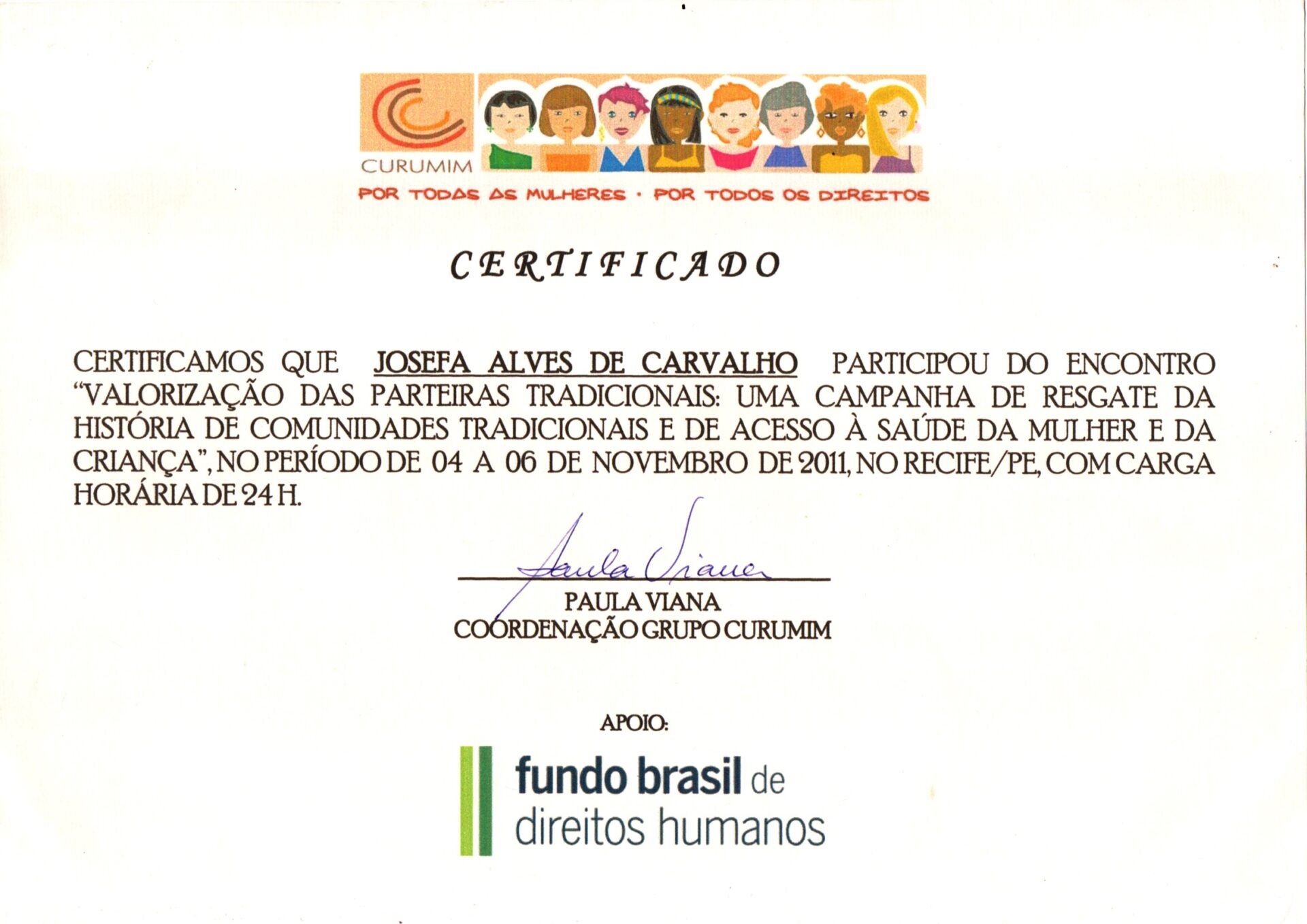 Certificado em papel branco, na horizontal que tem na parte superior, centralizado, a logo do evento composto por um elementos gráfico formado por três arcos em laranja, vermelho e marrom, dispostos lado a lado e juntos criam uma forma circular incompleta no lado direito, e tem abaixo escrito: Curumim. 
À direita, há uma faixa horizontal com ilustração de nove mulheres, vistas do busto para cima. Elas estão lado a lado e têm diferentes tons de pele, e diferentes características: cabelos lisos, cacheados e crespos, em cores como preto, castanho, loiro, ruivo, cinza e rosa. Algumas mulheres têm cabelos curtos, outros médios e usam acessórios como brincos e uma faixa colorida na cabeça. 
Abaixo, sublinhando a logo e a ilustração, em vermelho: “POR TODAS AS MULHERES • POR TODOS OS DIREITOS”, também em letras maiúsculas, em tom alaranjado.
O texto principal e o nome da participante estão em letra de imprensa e a assinatura centralizada em caneta azul logo abaixo do texto.
Informações textuais:
Certificamos que JOSEFA ALVES DE CARVALHO participou do encontro “Valorização das Parteiras Tradicionais: uma campanha de resgate da história de comunidades tradicionais e de acesso à saúde da mulher e da criança”, no período de 04 a 06 de novembro de 2011, no Recife/PE, com carga horária de 24h.
A assinatura e o nome de Paula Viana, Grupo Curumim.
Na margem inferior, centralizado, logo: Fundo Brasil de direitos humanos.
