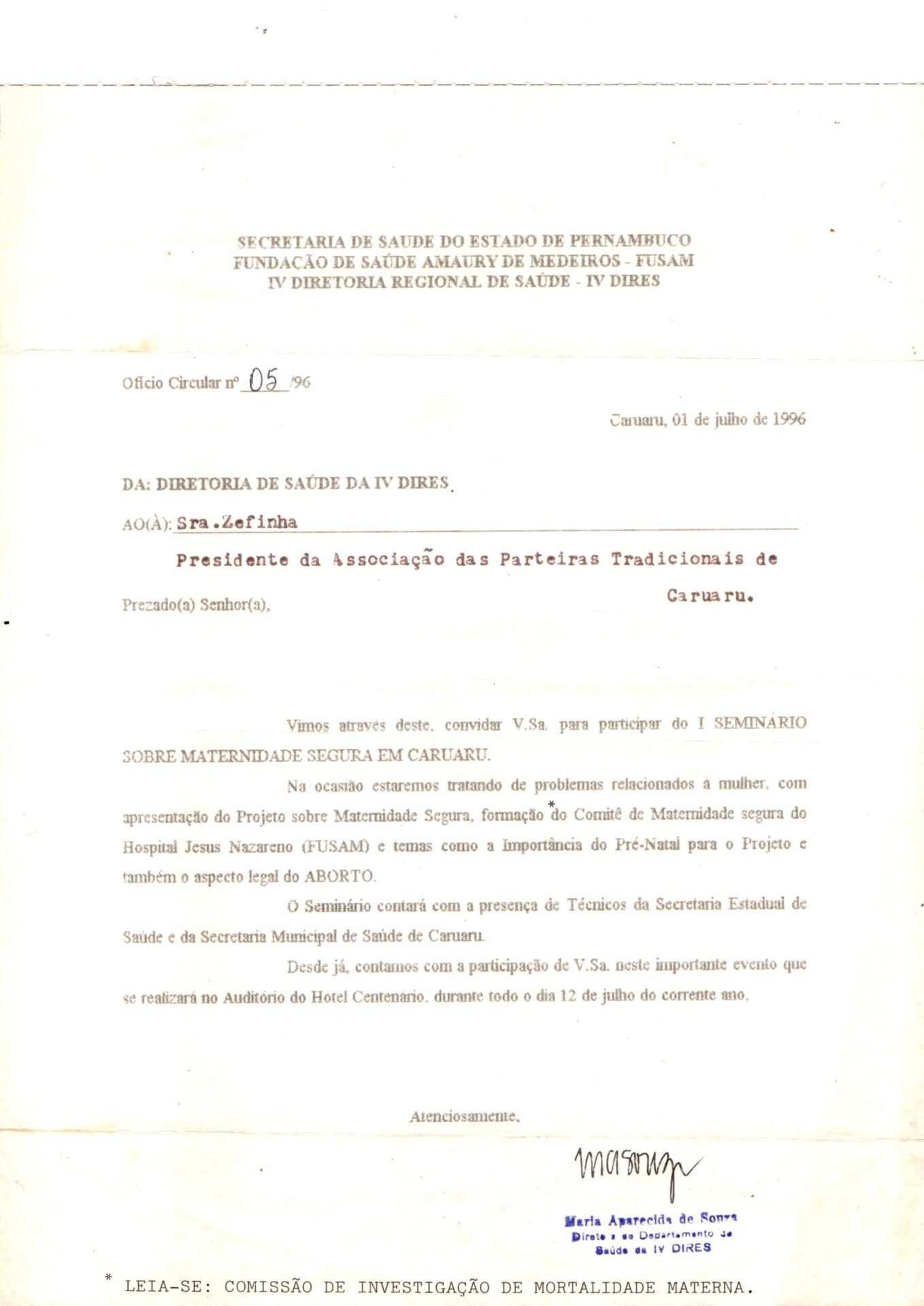 Ofício em folha branca, estilo A4, com marcas levemente amareladas nas bordas. Tem no topo, centralizado, o cabeçalho institucional: “SECRETARIA DE SAÚDE DO ESTADO DE PERNAMBUCO”, “FUNDAÇÃO DE SAÚDE AMAURY DE MEDEIROS - FUSAM” e “IV DIRETORIA REGIONAL DE SAÚDE - IV DIRES”.
Logo abaixo, à esquerda, o texto “Ofício Circular nº 05/96”, com o número manuscrito. Abaixo as informações textuais com o nome do destinatário datilografado e o restante em letras de imprensa. 
Informações textuais:
Ofício Circular nº 05 /96
Caruaru, 01 de julho de 1996
DA: DIRETORIA DE SAÚDE DA IV DIRES.
AO(A): Sra.Zefinha
Presidente da Associação das Parteiras Tradicionais de Caruaru.
Prezado(a) Senhor(a),
Vimos através deste, convidar V.Sa. para participar do I SEMINÁRIO SOBRE  MATERNIDADE SEGURA EM CARUARU.
Na ocasião estaremos tratando de problemas relacionados à mulher, com apresentação do Projeto sobre Maternidade Segura, formação do Comitê de Maternidade segura do Hospital Jesus Nazareno (FUSAM) e temas como a importância do Pré-Natal para o Projeto e também o aspecto legal do ABORTO.
O Seminário contará com a presença de Técnicos da Secretaria Estadual de Saúde e da Secretaria Municipal de Saúde de Caruaru.
Desde já, contamos com a participação de V.Sa. neste importante evento que se realizará no Auditório do Hotel Centenário, durante todo o dia 12 de julho do corrente ano,
Atenciosamente,
A assinatura e o nome “Maria Aparecida de Souza” e a função “Diretora do Departamento de Saúde da IV DIRES”.
Na margem inferior, observação iniciada por asterisco: “LEIA-SE: COMISSÃO DE INVESTIGAÇÃO DE MORTALIDADE MATERNA.”
