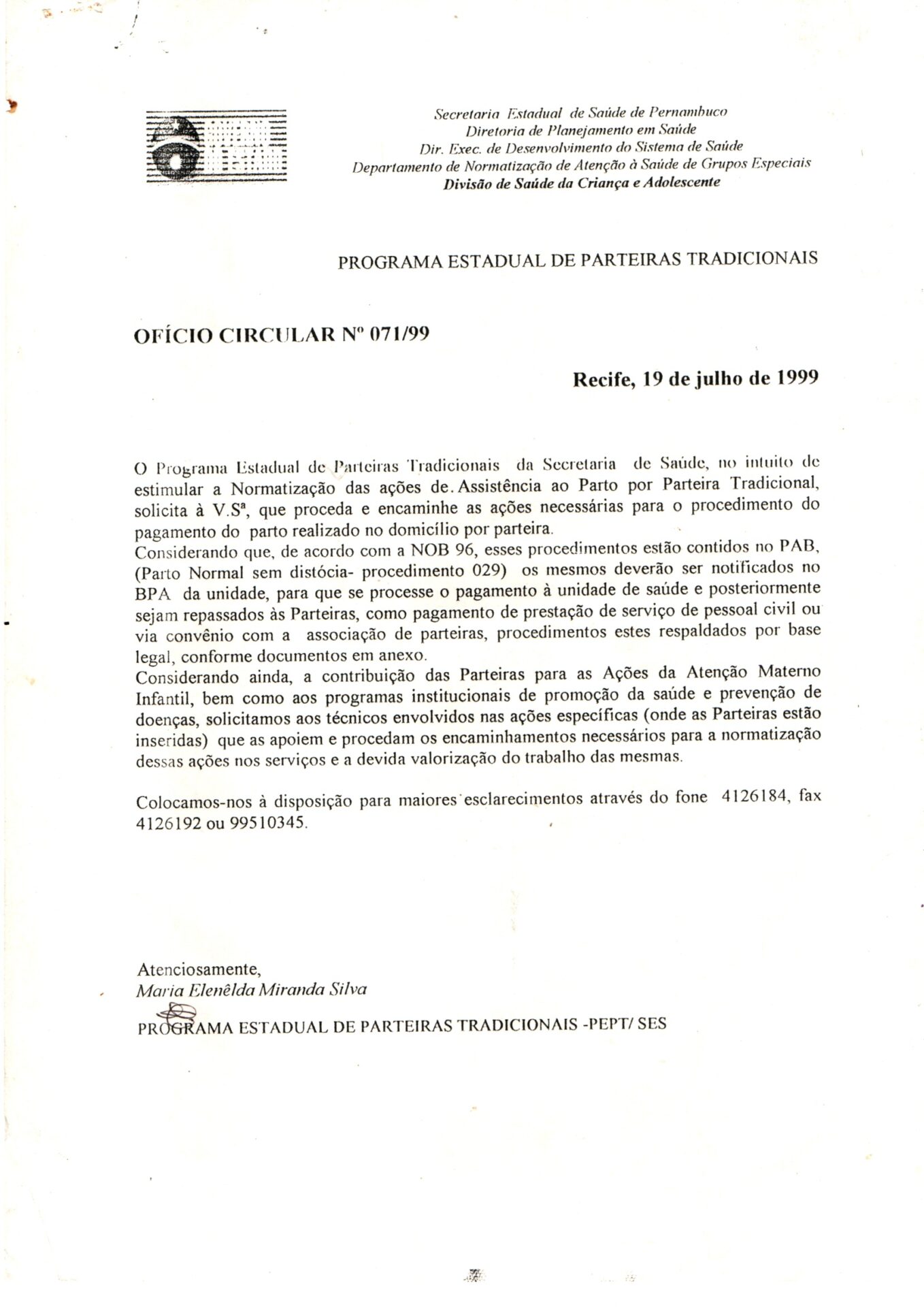 Ofício circular com solicitação para que se proceda e encaminhe as ações necessárias para o procedimento do pagamento do parto realizado no domicílio por parteira. 
Documento em folha branca, estilo A4, vertical, redigido em letras de imprensa como a assinatura rubricada em caneta preta, logo abaixo do texto principal.
Na parte superior, à esquerda, o logotipo em preto e branco do Governo do Estado de Pernambuco. É composto por uma forma circular estilizada com a estrela, o arco-íris e do sol sobre um retângulo horizontal, representando a bandeira de Pernambuco.
Informações textuais:
Secretaria Estadual de Saúde de Pernambuco
Diretoria de Planejamento em Saúde
Dir. Exec. de Desenvolvimento do Sistema de Saúde
Departamento de Normatização de Atenção à Saúde de Grupos Especiais
Divisão de Saúde da Criança e Adolescente
PROGRAMA ESTADUAL DE PARTEIRAS TRADICIONAIS
OFÍCIO CIRCULAR Nº 071/99
Recife, 19 de julho de 1999
O Programa Estadual de Parteiras Tradicionais da Secretaria de Saúde, no intuito de estimular a Normatização das ações de Assistência ao Parto por Parteira Tradicional, solicita à V.Sª, que proceda e encaminhe as ações necessárias para o procedimento do pagamento do parto realizado no domicílio por parteira.
Considerando que, de acordo com a NOB 96, esses procedimentos estão contidos no PAB, (Parto Normal sem distócia - procedimento 029) os mesmos deverão ser notificados no BPA da unidade, para que se processe o pagamento à unidade de saúde e posteriormente sejam repassados às Parteiras, como pagamento de prestação de serviço de pessoal civil ou via convênio com a associação de parteiras, procedimentos estes respaldados por base legal, conforme documentos em anexo.
Considerando ainda, a contribuição das Parteiras para as Ações da Atenção Materno Infantil, bem como aos programas institucionais de promoção da saúde e prevenção de doenças, solicitamos aos técnicos envolvidos nas ações específicas (onde as Parteiras estão inseridas) que as apoiem e procedam os encaminhamentos necessários para a normatização dessas ações nos serviços e a devida valorização do trabalho das mesmas.
Colocamos-nos à disposição para maiores esclarecimentos através do fone 4126184, fax 4126192 ou 99510345.
Atenciosamente,
Assinatura e nome de Maria Elenêlda Miranda Silva
PROGRAMA ESTADUAL DE PARTEIRAS TRADICIONAIS - PEPT/SES
