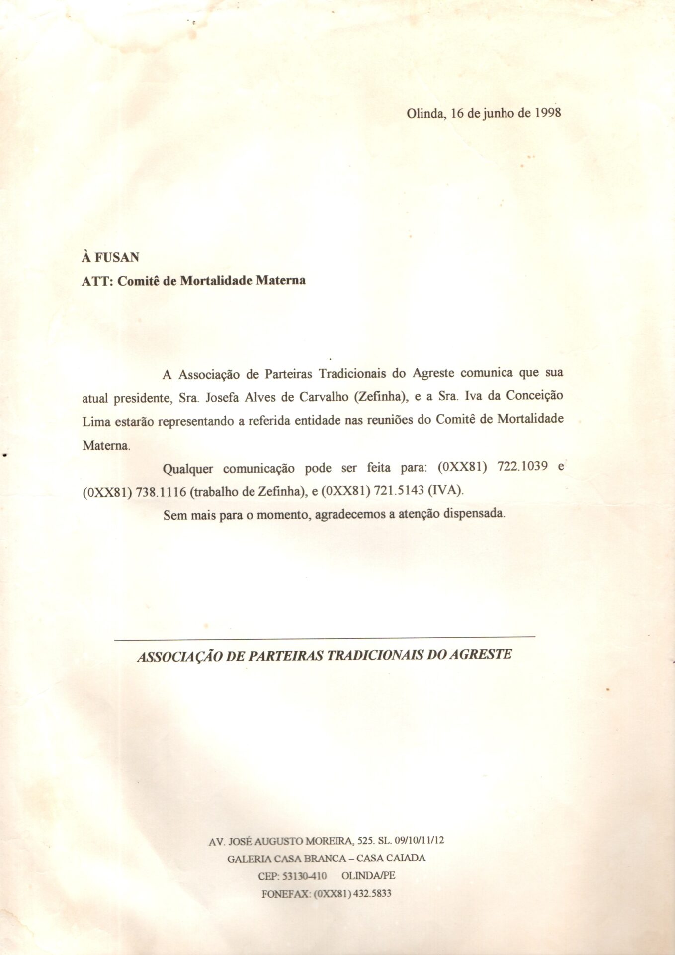 Ofício com comunicado direcionado à FUSAN em papel estilo A4, levemente amarelado e com manchas escuras na parte inferior.  O documento está escrito em letras de imprensa e não está assinado. 
Informações textuais:
Olinda, 16 de junho de 1998
À FUSAN
ATT: Comitê de Mortalidade Materna
A Associação de Parteiras Tradicionais do Agreste comunica que sua atual presidente, Sra. Josefa Alves de Carvalho (Zefinha), e a Sra. Iva da Conceição Lima estarão representando a referida entidade nas reuniões do Comitê de Mortalidade Materna.
Qualquer comunicação pode ser feita para: (0XX81) 722.1039 e (0XX81) 738.1116 (trabalho de Zefinha), e (0XX81) 721.5143 (IVA).
Sem mais para o momento, agradecemos a atenção dispensada.
ASSOCIAÇÃO DE PARTEIRAS TRADICIONAIS DO AGRESTE
Na margem inferior:
AV. JOSÉ AUGUSTO MOREIRA, 525. SL. 09/10/11/12
GALERIA CASA BRANCA – CASA CAIADA
CEP: 53130-410 OLINDA/PE
FONE/FAX: (0XX81) 432.5833
