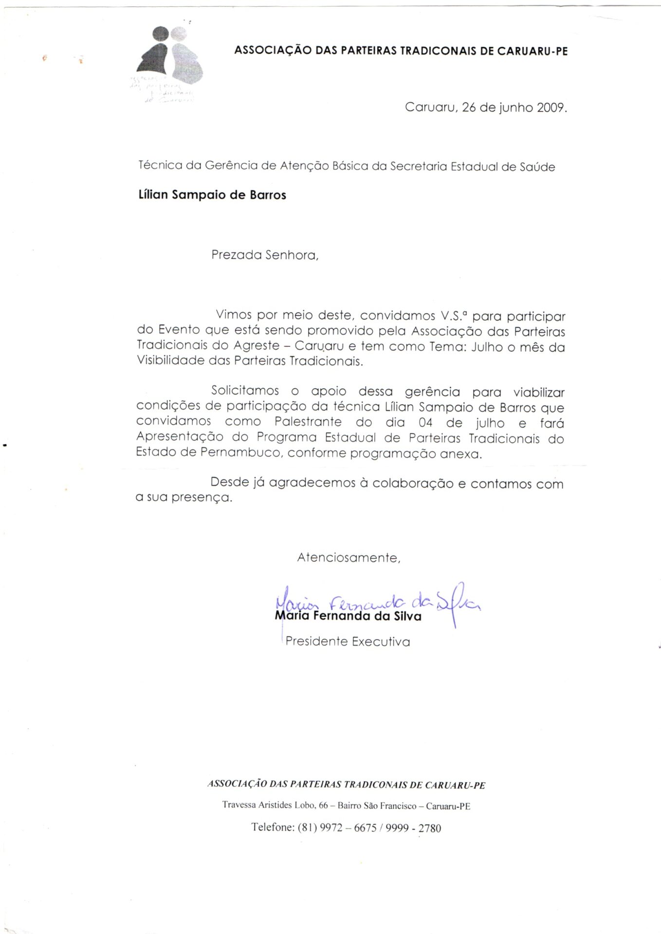 Convite para participação em evento promovido pela Associação das Parteiras Tradicionais do Agreste, Caruaru. O documento está em folha branca, estilo A4, vertical. Na parte superior, à esquerda, um logotipo em preto e branco formado por duas figuras humanas estilizadas como se fossem duas grávidas, uma de costas para a outra, e com a barriga avantajada e arredondada.
À direita, há o cabeçalho institucional ““Associação das Parteiras Tradicionais de Caruaru-PE”. À direita, a data: “Caruaru, 26 de junho 2009” e abaixo: Técnica da Gerência de Atenção Básica da Secretaria Estadual de Saúde, Lílian Sampaio de Barros.
O corpo do texto está em letras de imprensa e na parte inferior, a assinatura manuscrita em caneta azul. 
Informações textuais:
Prezada Senhora,
Vimos por meio deste, convidamos V.S.ª para participar do Evento que está sendo promovido pela Associação das Parteiras Tradicionais do Agreste – Caruaru e tem como Tema: Julho o mês da Visibilidade das Parteiras Tradicionais.
Solicitamos o apoio dessa gerência para viabilizar condições de participação da técnica Lilian Sampaio de Barros que convidamos como Palestrante do dia 04 de julho e fará Apresentação do Programa Estadual de Parteiras Tradicionais do Estado de Pernambuco, conforme programação anexa.
Desde já agradecemos à colaboração e contamos com a sua presença.
Atenciosamente,
Assinatura e nome de Maria Fernanda da Silva
Presidente Executiva
Na margem inferior:
ASSOCIAÇÃO DAS PARTEIRAS TRADICIONAIS DE CARUARU-PE
Travessa Aristides Lobo, 66 – Bairro São Francisco – Caruaru-PE
Telefone: (81) 9972 – 6675 / 9999 - 2780
