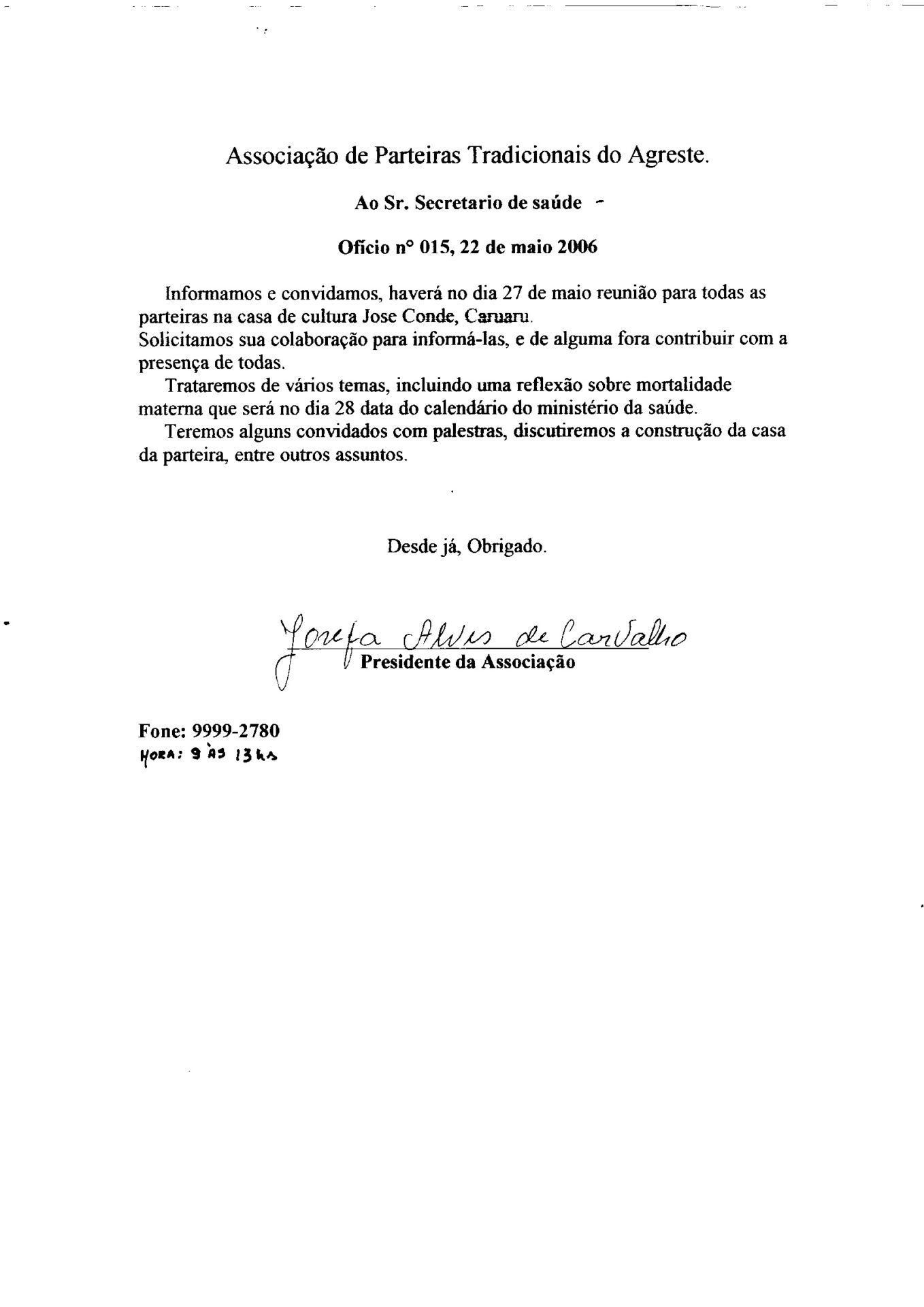 Ofício de convite para reunião da Associação de Parteiras Tradicionais do Agreste. Documento em folha branca, formato A4 tem na parte superior, centralizado o cabeçalho e abaixo o corpo do texto em letras de imprensa e  a assinatura manuscrita em caneta preta. 
Informações textuais:
Associação de Parteiras Tradicionais do Agreste.
Ao Sr. Secretário de saúde
Ofício nº 015, 22 de maio 2006
Informamos e convidamos, haverá no dia 27 de maio reunião para todas as parteiras na casa de cultura Jose Condé, Caruaru.
Solicitamos sua colaboração para informá-las, e de alguma fora contribuir com a presença de todas.
Trataremos de vários temas, incluindo uma reflexão sobre mortalidade materna que será no dia 28 data do calendário do ministério da saúde.
Teremos alguns convidados com palestras, discutiremos a construção da casa da parteira, entre outros assuntos.
Desde já, Obrigado.
A assinatura e o nome de Josefa Alves de Carvalho
Presidente da Associação
Na parte inferior, à esquerda: Fone: 9999-2780 e anotação manuscrita do horário: Hora: 9 às 13h.
