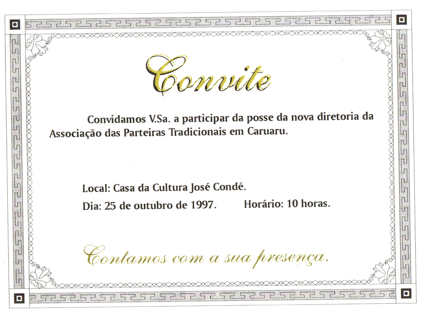 Convite na horizontal, em folha branca, com moldura de padrões geométricos. Em cada vértice, há flores estilizadas conectadas por uma sequência de pequenos losangos que contornam o documento.
O título “Convite” e a frase de encerramento estão em letras cursivas estilizadas e douradas, enquanto o restante do texto está em letra de imprensa, na cor preta.
Informações textuais:
Convite
Convidamos V.Sa. a participar da posse da nova diretoria da Associação das Parteiras Tradicionais em Caruaru.
Local: Casa da Cultura José Condé.
Dia: 25 de outubro de 1997. Horário: 10 horas.
Contamos com a sua presença.
