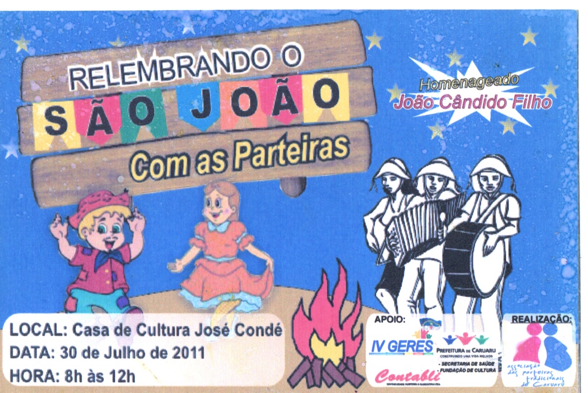 Panfleto do evento “Relembrando o São João com as parteiras”, dia 30.07.2011. Tem formato horizontal, colorido, com fundo azul salpicado por pequenas estrelas amarelas e pontos brancos, na parte superior do card e ilustrações coloridas
À esquerda, uma ilustração de uma placa de madeira com bandeirinhas juninas multicoloridas e o tema: “Relembrando o São João com as parteiras”. À direita: homenageado João Cândido Filho.
Abaixo da placa, numa área amarronzada como se fosse um terreiro, um casal infantil sorridente e com trajes juninos parece dançar. O menino é loiro, usa chapéu de palha, tem bigode pintado, camisa vermelha e calça azul claro. A menina usa vestido rodado laranja com babado azul claro.
À direita, uma ilustração em preto e branco do trio nordestino tocando sanfona, zabumba e triângulo.
Na parte inferior esquerda, um retângulo branco com leve transparência e extremidades abauladas com as informações: “Local: Casa de Cultura José Condé”; “Data: 30 de Julho de 2011”; “Hora: 8h às 12h”.
Uma fogueira, seguida por logos coloridos: “Apoio”, IV GERES, Contabli, Prefeitura de Caruaru, Fundação de Cultura e Secretaria de Saúde.
