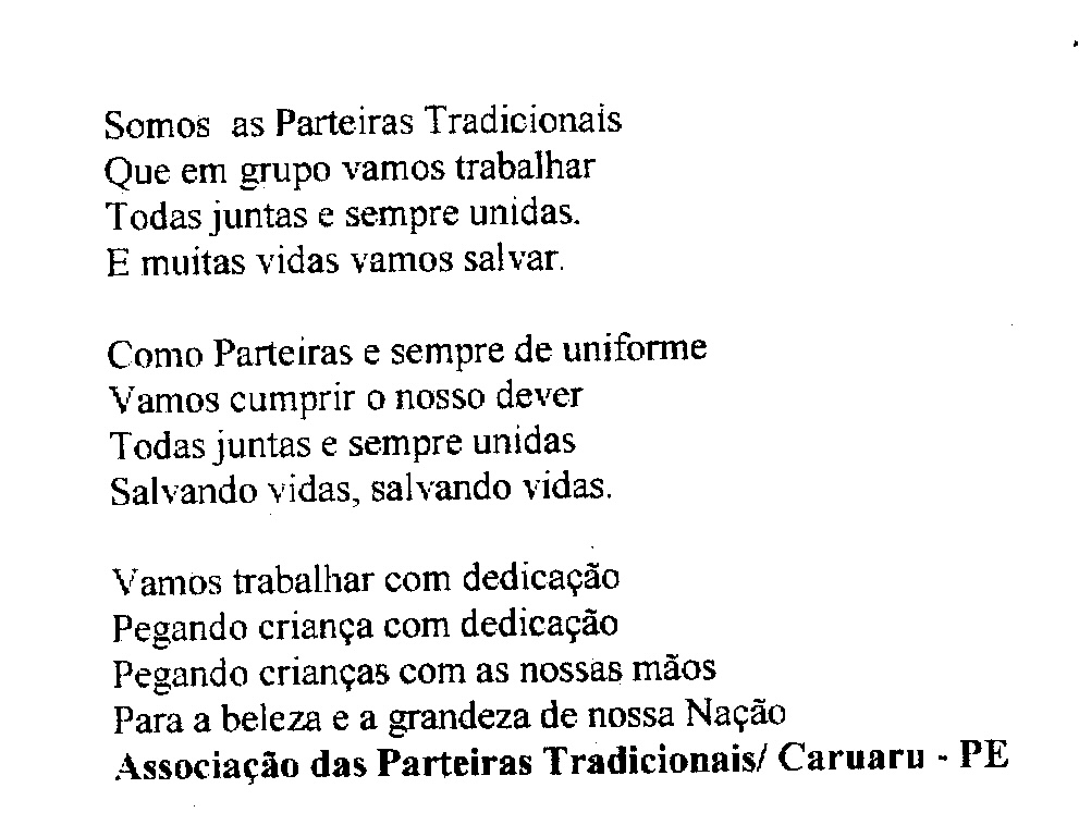 Poema sobre o trabalho das parteiras tradicionais, escrito em letras de imprensa sobre fundo branco.
Informações textuais:
Somos as Parteiras Tradicionais
Que em grupo vamos trabalhar
Todas juntas e sempre unidas.
E muitas vidas vamos salvar.
Como Parteiras e sempre de uniforme
Vamos cumprir o nosso dever
Todas juntas e sempre unidas
Salvando vidas, salvando vidas.
Vamos trabalhar com dedicação
Pegando criança com dedicação
Pegando crianças com as nossas mãos
Para a beleza e a grandeza de nossa Nação
Associação das Parteiras Tradicionais/ Caruaru - PE
