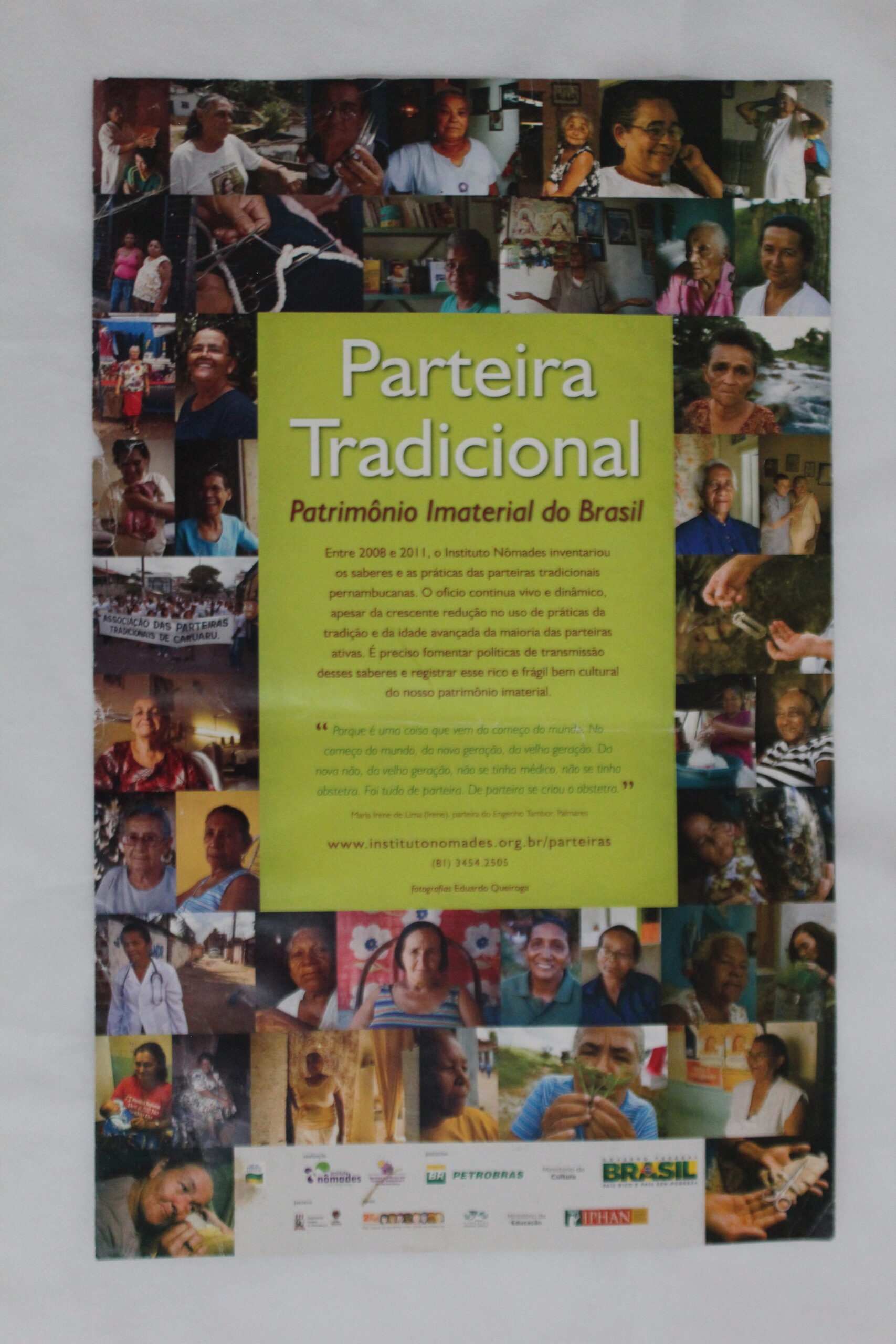 Cartaz de divulgação do Inventário dos Saberes e Práticas das Parteiras Tradicionais de Pernambuco, colorido em formato vertical, tem um mosaico de fotografias coloridas com uma diversidade de mulheres, em sua maioria idosas, negras, algumas de pele clara, em ambientes domésticos e em ambientes externos. Uma mulher segura um bebê nos braços. Há também, registro de alguns homens, um deles segura uma planta na frente do nariz. Há registro de grupo na rua como se estivesse numa passeata. 
Na área central do cartaz, um retângulo verde, com as seguintes informações textuais:
Parteira Tradicional, Patrimônio Imaterial do Brasil.
Entre 2008 e 2011, o Instituto Nômades inventariou os saberes e as práticas das parteiras tradicionais pernambucanas. O ofício continua vivo e dinâmico, apesar da crescente redução no uso de práticas da tradição e da idade avançada da maioria das parteiras ativas. É preciso fomentar políticas de transmissão desses saberes e registrar esse rico e frágil bem cultural do nosso patrimônio imaterial.
“Porque é uma coisa que vem do começo do mundo. No começo do mundo, da nova geração, da velha geração. Da nova não, da velha geração, não se tinha médico, não se tinha obstetra. Foi tudo de parteira. De parteira se criou o obstetra.”
Maria Irene de Lima Gomes, parteira do Engenho Timbó, Timbaúba
www.institutonômades.org.br/parteiras
(81) 3454 2505
Fotografias Eduardo Queiroga
Na parte inferior do cartaz, numa faixa retangular, há logomarcas, algumas borradas, entre elas identificam-se: Lei Rouanet, Instituto Nômades, Petrobras, Ministério da Cultura, Governo Federal: Brasil, País Rico é País sem Pobreza, IPHAN: Instituto do Patrimônio Histórico e Artístico Nacional, Universidade Federal de Pernambuco.